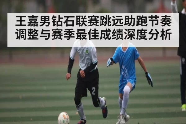 王嘉男钻石联赛跳远助跑节奏调整与赛季最佳成绩深度分析
